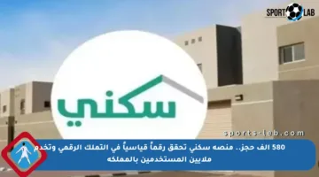 580 ألف حجز.. منصة سكني تحقق رقماً قياسياً في التملك الرقمي وتخدم ملايين المستخدمين بالمملكة